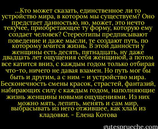 …Кто может сказать, единственное ли то устройство мира, в котором мы существуем? Оно предстает данностью, но, может, это нечто текучее, приобретающее ту форму, которую ему создает человек? Стереотипы предписывают поведение и даже мысли, те создают путь, по которому мчится жизнь. В этой данности у женщины есть десять, пятнадцать, ну даже двадцать лет ощущения себя женщиной, а потом все катится вниз, с каждым годом только отбирая что-то, ничего не давая взамен. Но путь мог бы быть и другим, а с ним – и устройство мира. Бесконечность смены красок, страстей, фантазий, набирающих силу с каждым годом, наполняющие жизнь женщины новыми ощущениями. Из них можно мять, лепить, менять и сам мир, выбрасывать из него отжившее, как хлам из кладовки. - Елена Котова