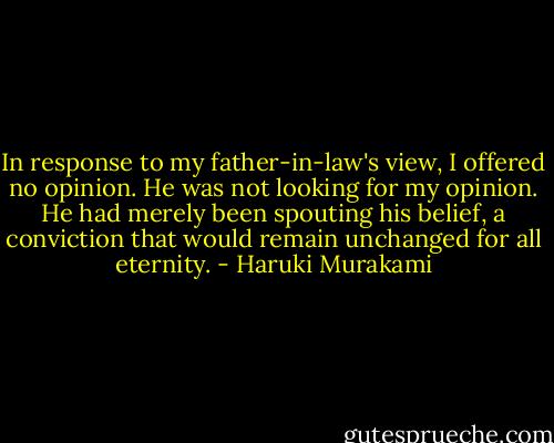 In response to my father-in-law's view, I offered no opinion. He was not looking for my opinion. He had merely been spouting his belief, a conviction that would remain unchanged for all eternity. - Haruki Murakami