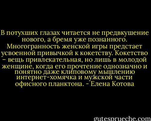 В потухших глазах читается не предвкушение нового, а бремя уже познанного. Многогранность женской игры предстает усвоенной привычкой к кокетству. Кокетство – вещь привлекательная, но лишь в молодой женщине, когда его прочтение однозначно и понятно даже клиповому мышлению интернет-хомячка и мужской части офисного планктона. - Елена Котова