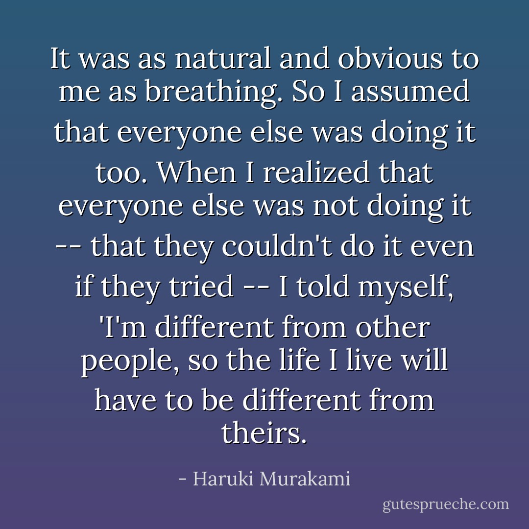 It was as natural and obvious to me as breathing. So I assumed that everyone else was doing it too. When I realized that everyone else was not doing it -- that they couldn't do it even if they tried -- I told myself, 'I'm different from other people, so the life I live will have to be different from theirs. - Haruki Murakami