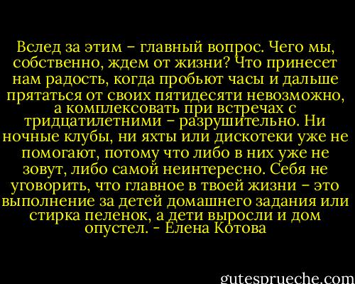 Вслед за этим – главный вопрос. Чего мы, собственно, ждем от жизни? Что принесет нам радость, когда пробьют часы и дальше прятаться от своих пятидесяти невозможно, а комплексовать при встречах с тридцатилетними – разрушительно. Ни ночные клубы, ни яхты или дискотеки уже не помогают, потому что либо в них уже не зовут, либо самой неинтересно. Себя не уговорить, что главное в твоей жизни – это выполнение за детей домашнего задания или стирка пеленок, а дети выросли и дом опустел. - Елена Котова