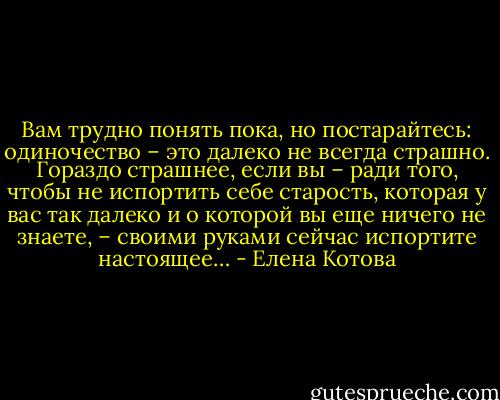 Вам трудно понять пока, но постарайтесь: одиночество – это далеко не всегда страшно. Гораздо страшнее, если вы – ради того, чтобы не испортить себе старость, которая у вас так далеко и о которой вы еще ничего не знаете, – своими руками сейчас испортите настоящее… - Елена Котова