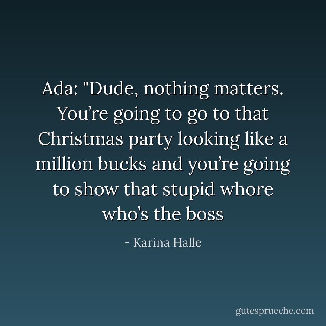 Ada:<br />"Dude, nothing matters. You’re going to go to that Christmas party looking like a million bucks and you’re going to show that stupid whore who’s the boss - Karina Halle