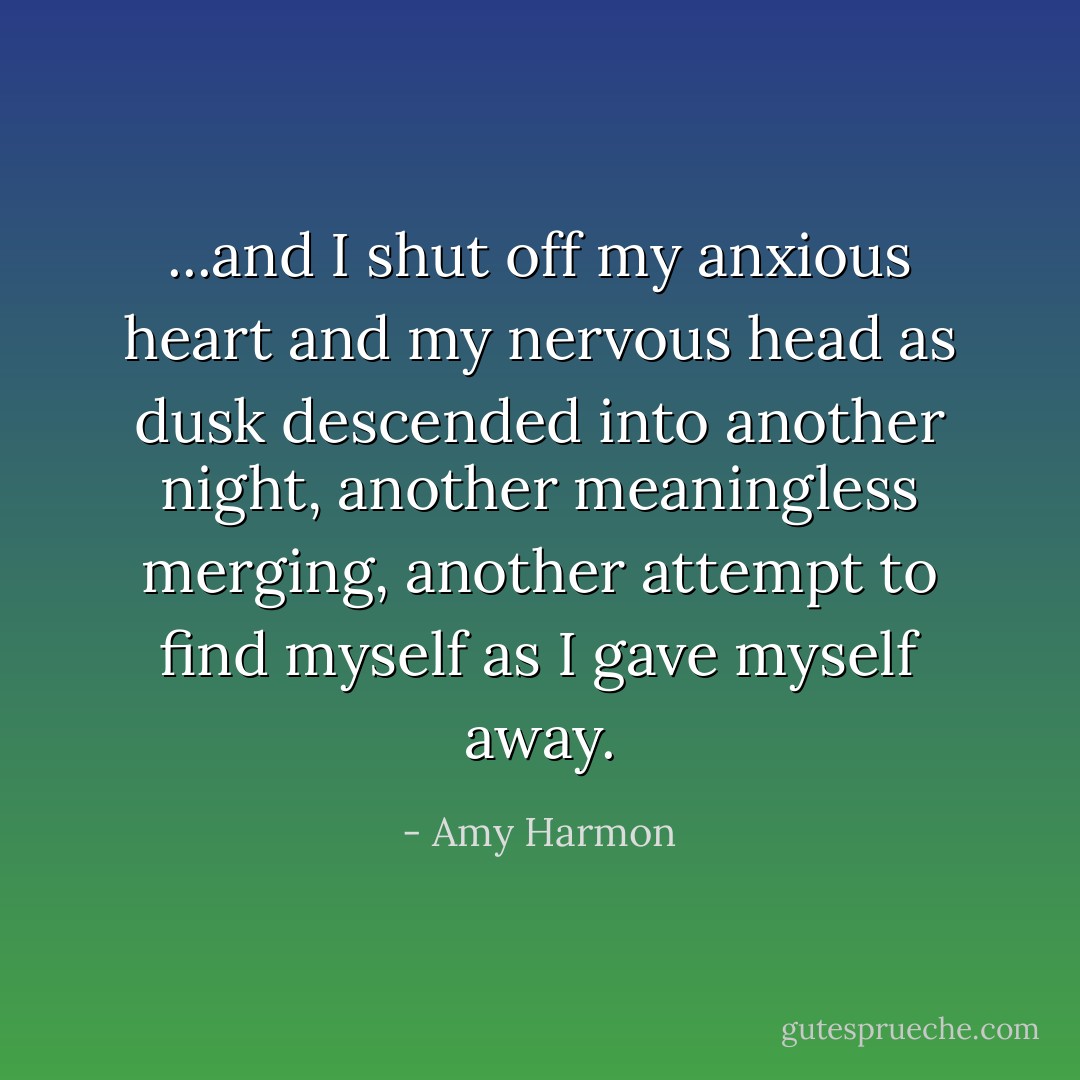 ...and I shut off my anxious heart and my nervous head as dusk descended into another night, another meaningless merging, another attempt to find myself as I gave myself away. - Amy Harmon