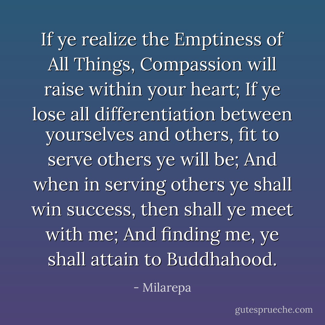 If ye realize the Emptiness of All Things, Compassion will raise within your heart;<br />If ye lose all differentiation between yourselves and others, fit to serve others ye will be;<br />And when in serving others ye shall win success, then shall ye meet with me;<br />And finding me, ye shall attain to Buddhahood. - Milarepa