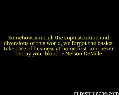 Somehow, amid all the sophistication and diversions of this world, we forgot the basics: take care of business at home first, and never betray your blood. - Nelson DeMille