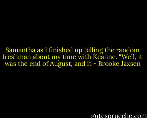 Samantha as I finished up telling the random freshman about my time with Keanne. “Well, it was the end of August, and it - Brooke Jaxsen