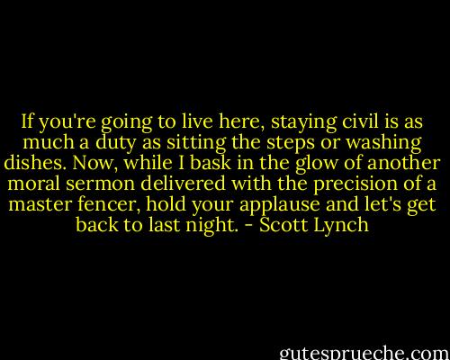 If you're going to live here, staying civil is as much a duty as sitting the steps or washing dishes. Now, while I bask in the glow of another moral sermon delivered with the precision of a master fencer, hold your applause and let's get back to last night. - Scott Lynch