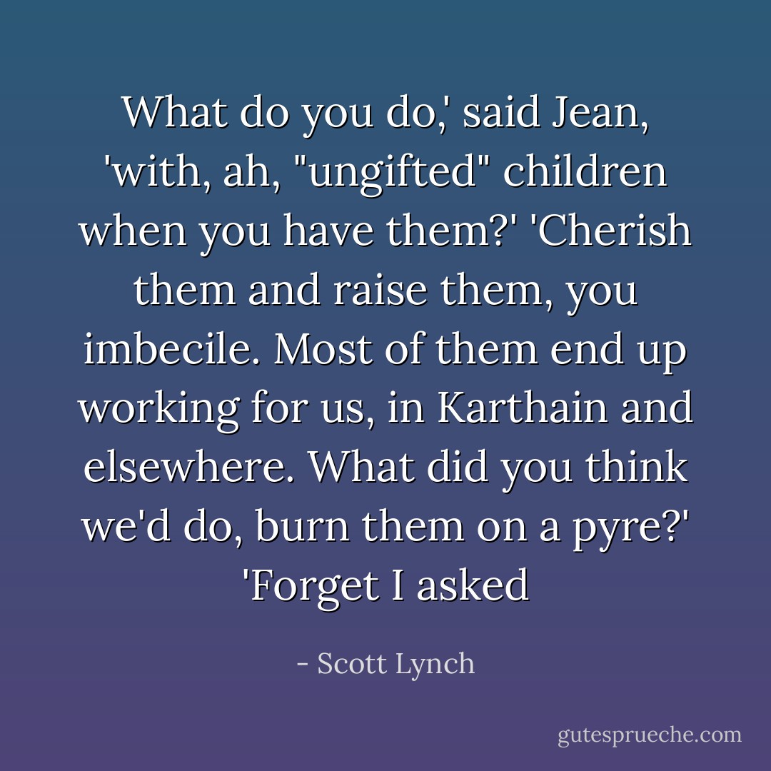 What do you do,' said Jean, 'with, ah, "ungifted" children when you have them?'<br />'Cherish them and raise them, you imbecile. Most of them end up working for us, in Karthain and elsewhere. What did you think we'd do, burn them on a pyre?'<br />'Forget I asked - Scott Lynch