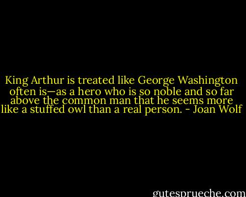 King Arthur is treated like George Washington often is—as a hero who is so noble and so far above the common man that he seems more like a stuffed owl than a real person. - Joan Wolf