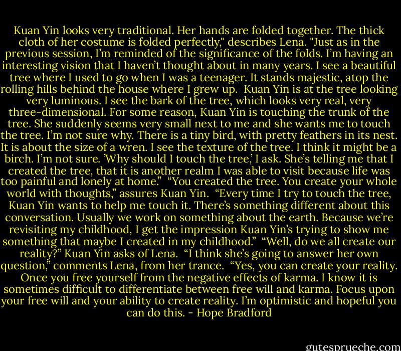 Kuan Yin looks very traditional. Her hands are folded together. The thick cloth of her costume is folded perfectly," describes Lena. "Just as in the previous session, I’m reminded of the significance of the folds. I’m having an interesting vision that I haven’t thought about in many years. I see a beautiful tree where I used to go when I was a teenager. It stands majestic, atop the rolling hills behind the house where I grew up.<br /><br />Kuan Yin is at the tree looking very luminous. I see the bark of the tree, which looks very real, very three-dimensional. For some reason, Kuan Yin is touching the trunk of the tree.<br />She suddenly seems very small next to me and she wants me to touch the tree. I’m not sure why. There is a tiny bird, with pretty feathers in its nest. It is about the size of a wren. I see the texture of the tree. I think it might be a birch. I’m not sure. ’Why should I touch the tree,’ I ask. She’s telling me that I created the tree, that it is another realm I was able to visit because life was too painful and lonely at home.”<br /><br />“You created the tree. You create your whole world with thoughts,” assures Kuan Yin.<br /><br />“Every time I try to touch the tree, Kuan Yin wants to help me touch it. There’s something different about this conversation. Usually we work on something about the earth. Because we’re revisiting my childhood, I get the impression Kuan Yin’s trying to show me something that maybe I created in my childhood.”<br /><br />“Well, do we all create our reality?” Kuan Yin asks of Lena.<br /><br />“I think she’s going to answer her own question,” comments Lena, from her trance.<br /><br />“Yes, you can create your reality. Once you free yourself from the negative effects of karma. I know it is sometimes difficult to differentiate between free will and karma. Focus upon your free will and your ability to create reality. I’m optimistic and hopeful you can do this. - Hope Bradford