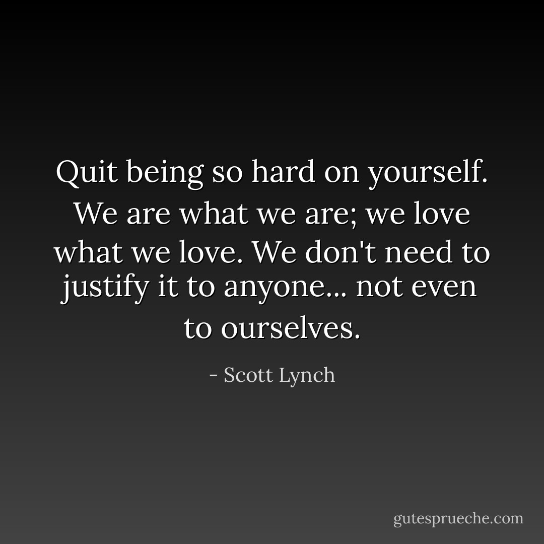 Quit being so hard on yourself. We are what we are; we love what we love. We don't need to justify it to anyone... not even to ourselves. - Scott Lynch