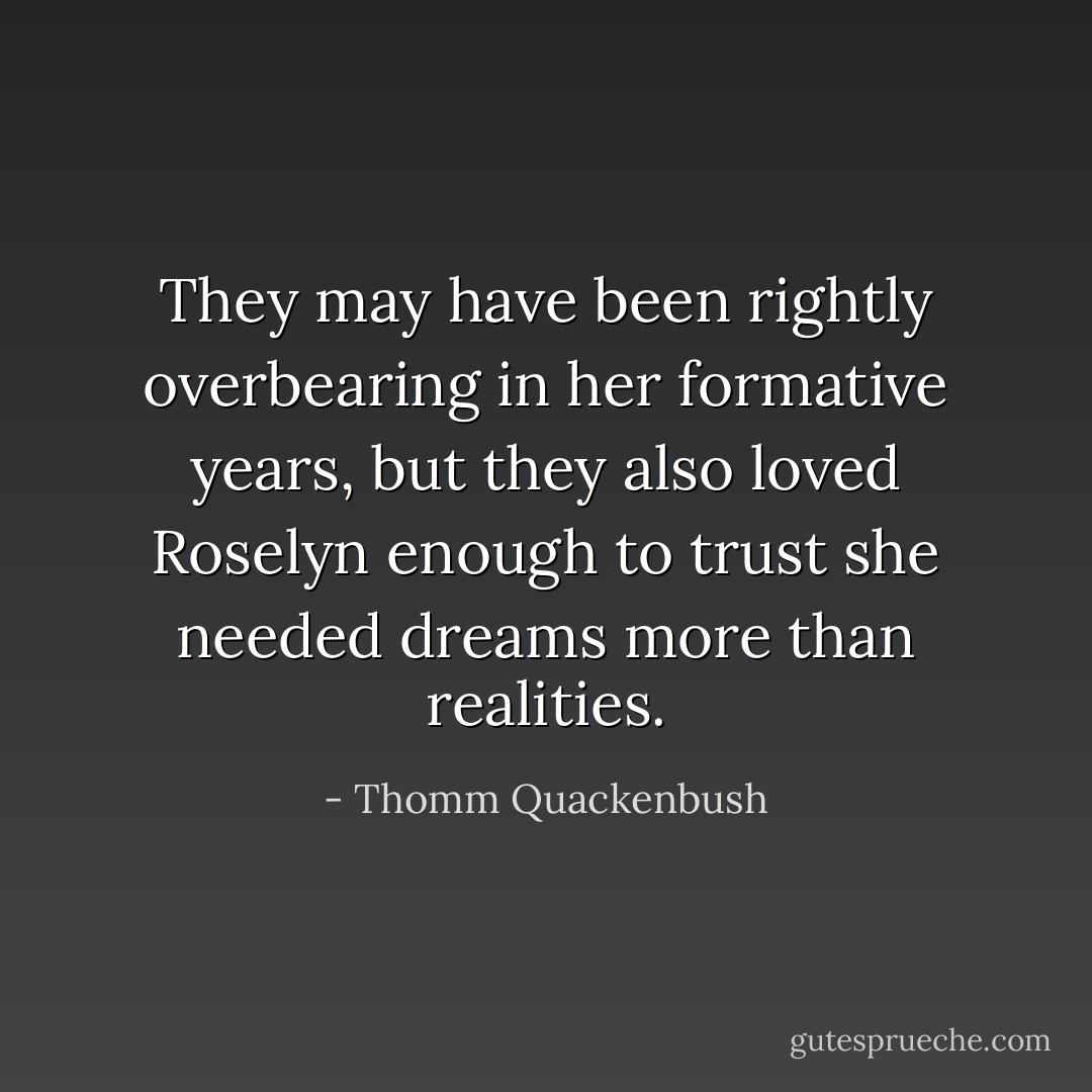 They may have been rightly overbearing in her formative years, but they also loved Roselyn enough to trust she needed dreams more than realities. - Thomm Quackenbush