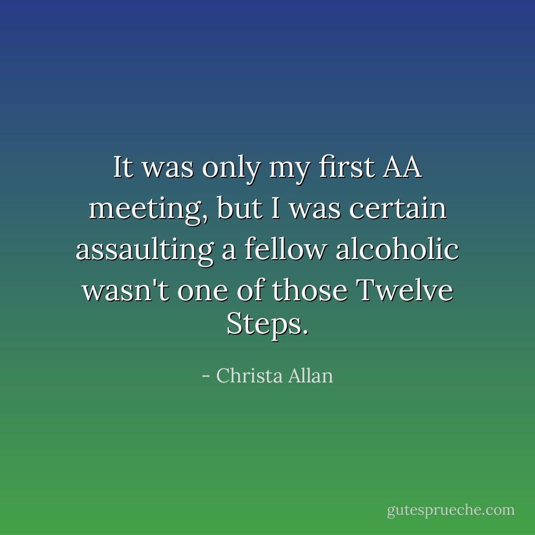 It was only my first AA meeting, but I was certain assaulting a fellow alcoholic wasn't one of those Twelve Steps. - Christa Allan