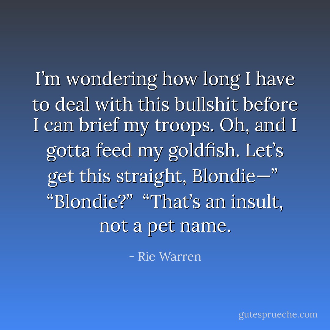 I’m wondering how long I have to deal with this bullshit before I can brief my troops. Oh, and I gotta feed my goldfish. Let’s get this straight, Blondie—”<br /><br />“Blondie?”<br /><br />“That’s an insult, not a pet name. - Rie Warren