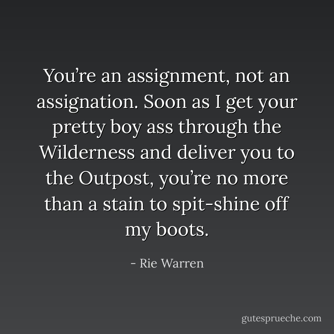 You’re an assignment, not an assignation. Soon as I get your pretty boy ass through the Wilderness and deliver you to the Outpost, you’re no more than a stain to spit-shine off my boots. - Rie Warren
