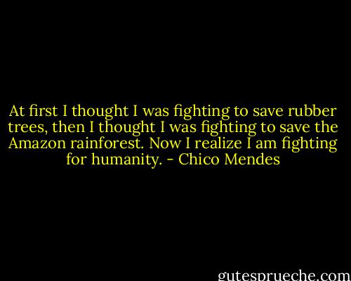 At first I thought I was fighting to save rubber trees, then I thought I was fighting to save the Amazon rainforest. Now I realize I am fighting for humanity. - Chico Mendes