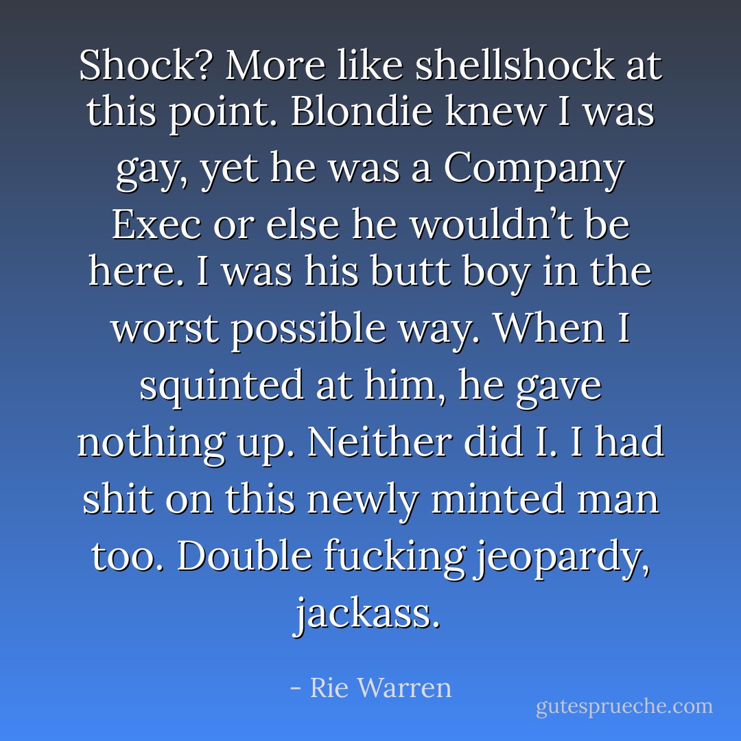 Shock? More like shellshock at this point. Blondie knew I was gay, yet he was a Company Exec or else he wouldn’t be here. I was his butt boy in the worst possible way.<br />When I squinted at him, he gave nothing up. Neither did I. I had shit on this newly minted man too.<br />Double fucking jeopardy, jackass. - Rie Warren