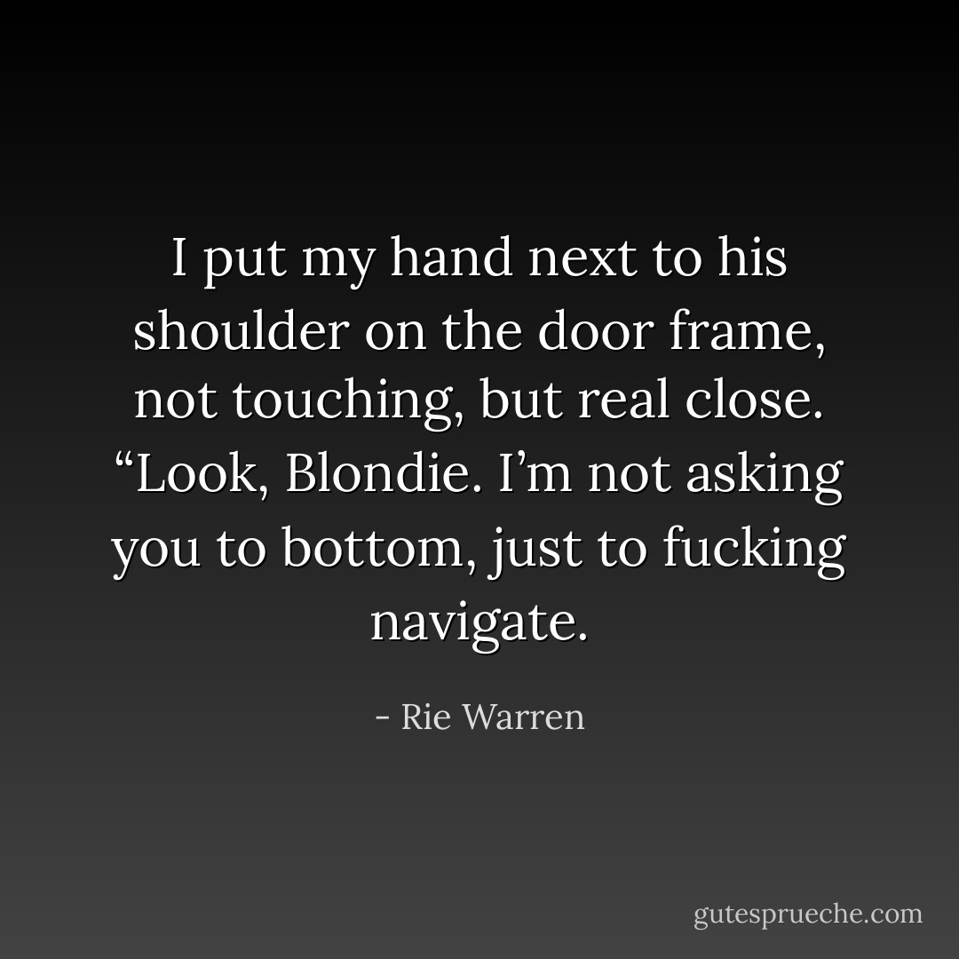 I put my hand next to his shoulder on the door frame, not touching, but real close. “Look, Blondie. I’m not asking you to bottom, just to fucking navigate. - Rie Warren