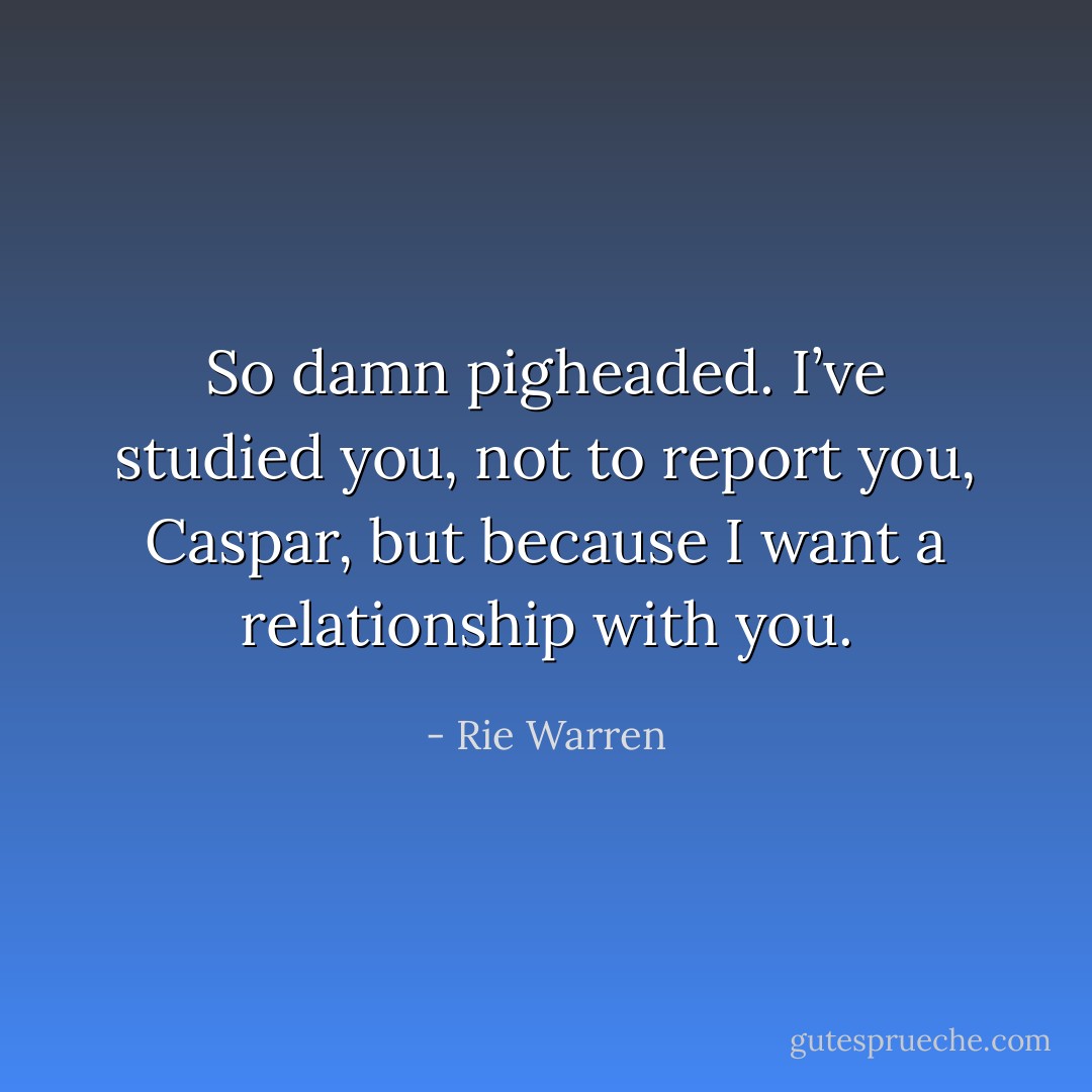 So damn pigheaded. I’ve studied you, not to report you, Caspar, but because I want a relationship with you. - Rie Warren