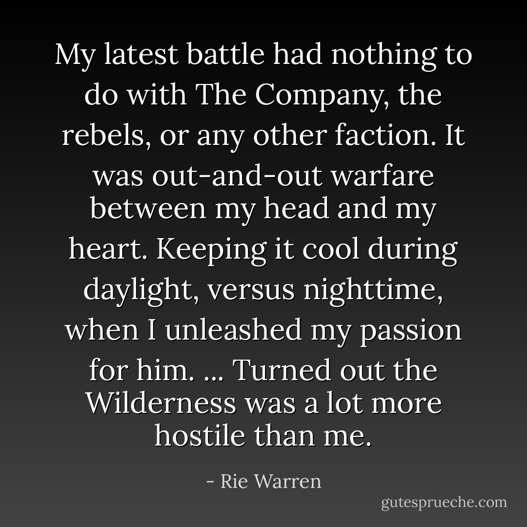 My latest battle had nothing to do with The Company, the rebels, or any other faction. It was out-and-out warfare between my head and my heart. Keeping it cool during daylight, versus nighttime, when I unleashed my passion for him. ... Turned out the Wilderness was a lot more hostile than me. - Rie Warren