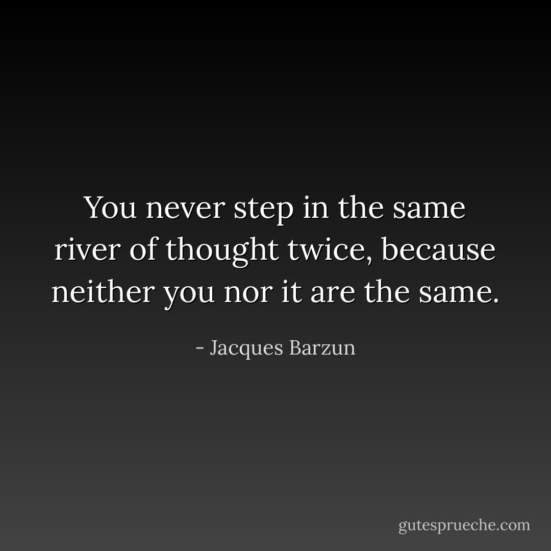 You never step in the same river of thought twice, because neither you nor it are the same. - Jacques Barzun