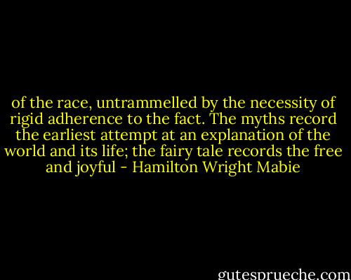 of the race, untrammelled by the necessity of rigid adherence to the fact. The myths record the earliest attempt at an explanation of the world and its life; the fairy tale records the free and joyful - Hamilton Wright Mabie