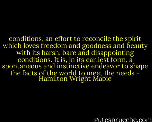 conditions, an effort to reconcile the spirit which loves freedom and goodness and beauty with its harsh, bare and disappointing conditions. It is, in its earliest form, a spontaneous and instinctive endeavor to shape the facts of the world to meet the needs - Hamilton Wright Mabie