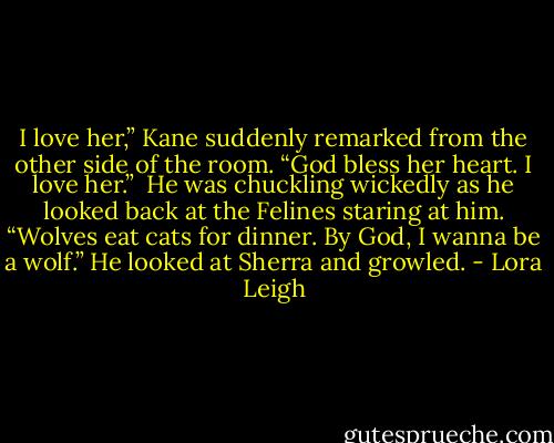 I love her,” Kane suddenly remarked from the other side of the room. “God bless her heart. I love her.”<br /><br />He was chuckling wickedly as he looked back at the Felines staring at him. “Wolves eat cats for dinner. By God, I wanna be a wolf.” He looked at Sherra and growled. - Lora Leigh