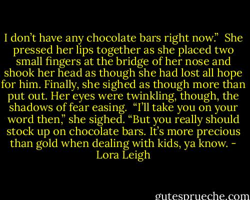 I don’t have any chocolate bars right now.”<br /><br />She pressed her lips together as she placed two small fingers at the bridge of her nose and shook her head as though she had lost all hope for him. Finally, she sighed as though more than put out. Her eyes were twinkling, though, the shadows of fear easing.<br /><br />“I’ll take you on your word then,” she sighed. “But you really should stock up on chocolate bars. It’s more precious than gold when dealing with kids, ya know. - Lora Leigh