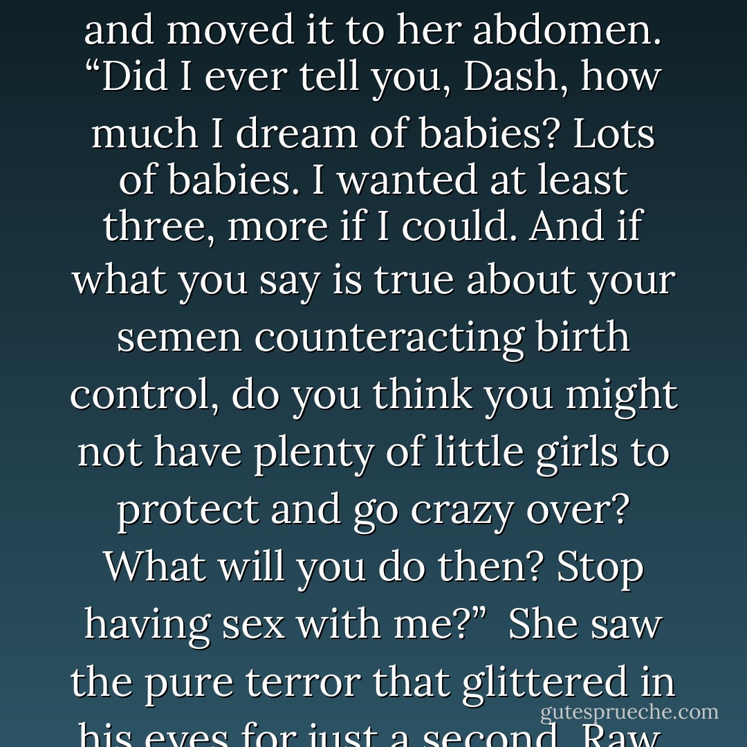 I would die without you,” he finally said. “I’d be crazy with terror if there were six of you to defend. Not to mention crazy, period.” There was a vein of amusement in the final sentence.<br /><br />She took his hand and moved it to her abdomen. “Did I ever tell you, Dash, how much I dream of babies? Lots of babies. I wanted at least three, more if I could. And if what you say is true about your semen counteracting birth control, do you think you might not have plenty of little girls to protect and go crazy over? What will you do then? Stop having sex with me?”<br /><br />She saw the pure terror that glittered in his eyes for just a second. Raw, blistering hot fear as his fingers flexed against her abdomen.<br /><br />“God help me,” he groaned. “You will make me crazy, Elizabeth. - Lora Leigh