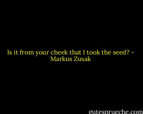 Is it from your cheek that I took the seed? - Markus Zusak