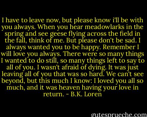 I have to leave now, but please know i'll be with you always. When you hear meadowlarks in the spring and see geese flying across the field in the fall, think of me. But please don't be sad. I always wanted you to be happy. Remember I will love you always. There were so many things I wanted to do still, so many things left to say to all of you. I wasn't afraid of dying. It was just leaving all of you that was so hard. We can't see beyond, but this much I know: I loved you all so much, and it was heaven having your love in return. - B.K. Loren