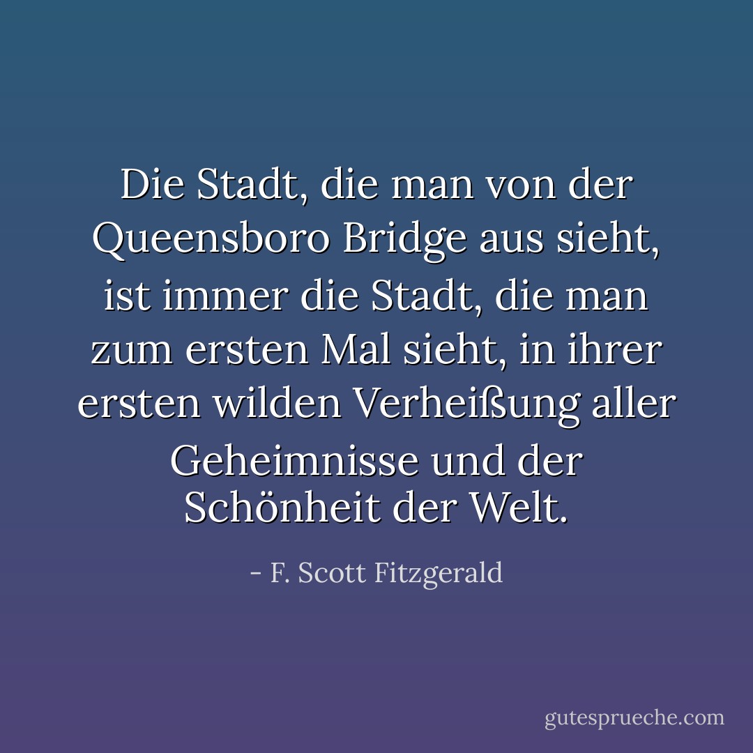 Die Stadt, die man von der Queensboro Bridge aus sieht, ist immer die Stadt, die man zum ersten Mal sieht, in ihrer ersten wilden Verheißung aller Geheimnisse und der Schönheit der Welt. - F. Scott Fitzgerald<