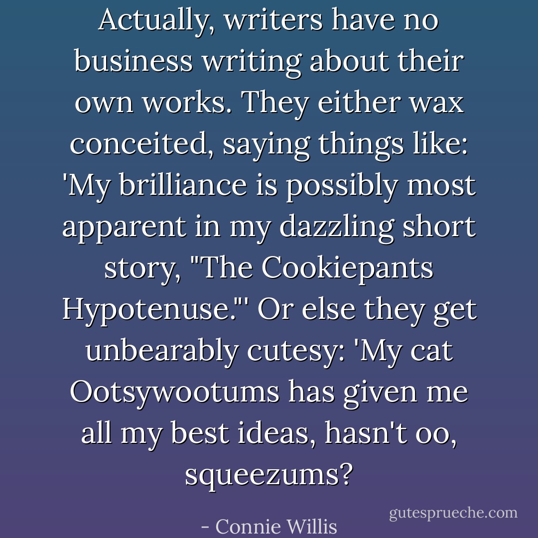 Actually, writers have no business writing about their own works. They either wax conceited, saying things like: 'My brilliance is possibly most apparent in my dazzling short story, "The Cookiepants Hypotenuse."' Or else they get unbearably cutesy: 'My cat Ootsywootums has given me all my best ideas, hasn't oo, squeezums? - Connie Willis