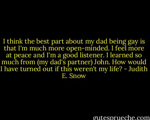 I think the best part about my dad being gay is that I'm much more open-minded. I feel more at peace and I'm a good listener. I learned so much from (my dad's partner) John. How would I have turned out if this weren't my life? - Judith E. Snow