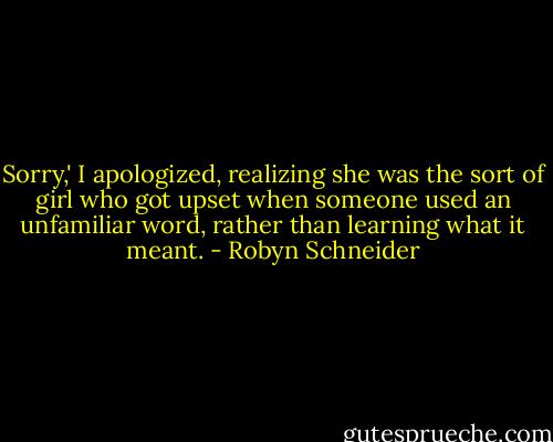Sorry,' I apologized, realizing she was the sort of girl who got upset when someone used an unfamiliar word, rather than learning what it meant. - Robyn Schneider