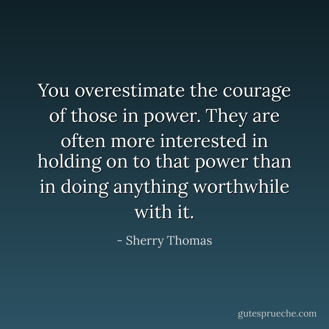 You overestimate the courage of those in power. They are often more interested in holding on to that power than in doing anything worthwhile with it. - Sherry Thomas
