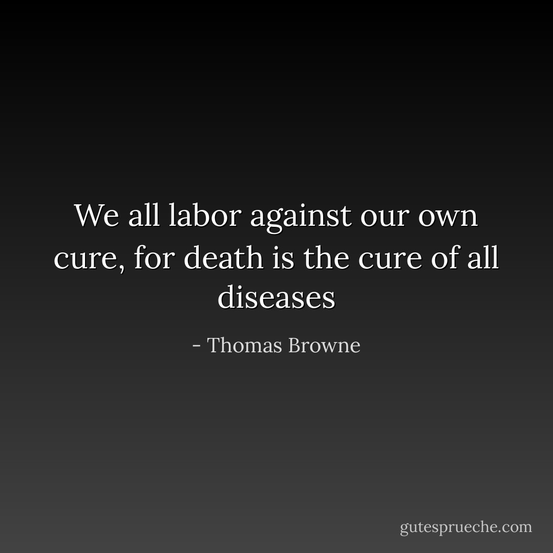 We all labor against our own cure, for death is the cure of all diseases - Thomas Browne