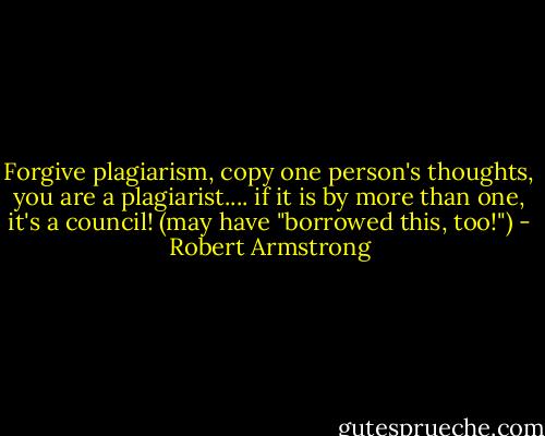 Forgive plagiarism, copy one person's thoughts, you are a plagiarist.... if it is by more than one, it's a council! (may have "borrowed this, too!") - Robert Armstrong