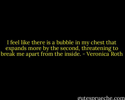 I feel like there is a bubble in my chest that expands more by the second, threatening to break me apart from the inside. - Veronica Roth