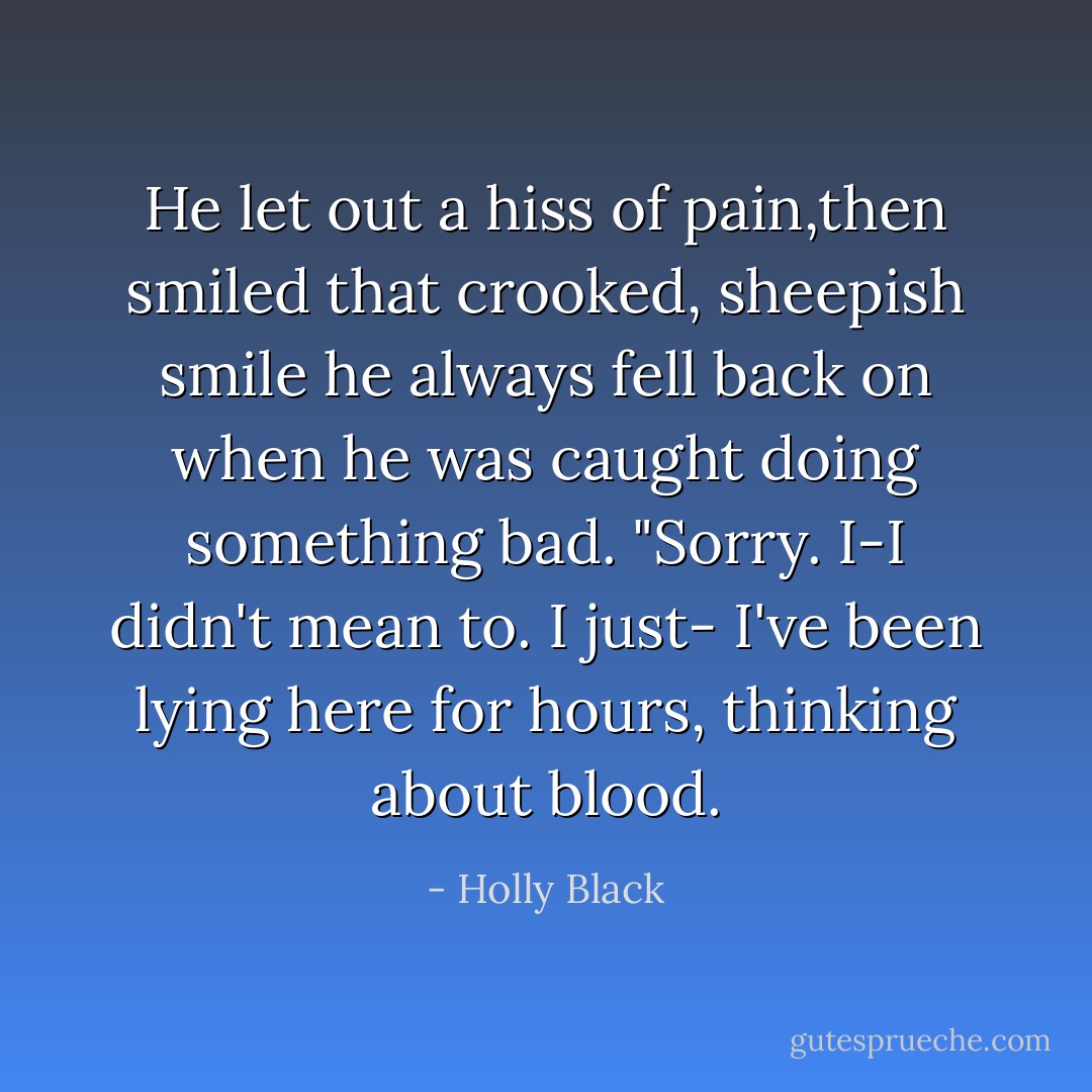 He let out a hiss of pain,then smiled that crooked, sheepish smile he always fell back on when he was caught doing something bad. "Sorry. I-I didn't mean to. I just- I've been lying here for hours, thinking about blood. - Holly Black