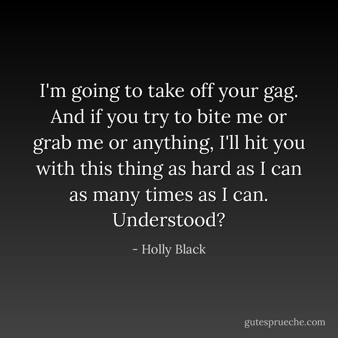 I'm going to take off your gag. And if you try to bite me or grab me or anything, I'll hit you with this thing as hard as I can as many times as I can. Understood? - Holly Black