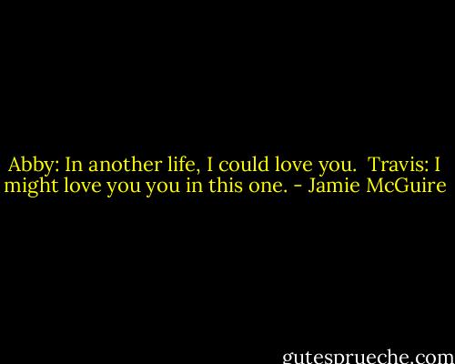 Abby: In another life, I could love you. <br />Travis: I might love you you in this one. - Jamie McGuire