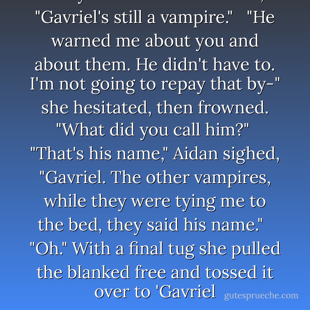 Are you sure?" Aidan asked, "Gavriel's still a vampire." <br /> "He warned me about you and about them. He didn't have to. I'm not going to repay that by-" she hesitated, then frowned. "What did you call him?" <br />"That's his name," Aidan sighed, "Gavriel. The other vampires, while they were tying me to the bed, they said his name." <br /> "Oh." With a final tug she pulled the blanked free and tossed it over to 'Gavriel - Holly Black