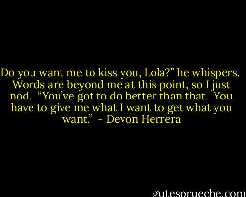 Do you want me to kiss you, Lola?” he whispers.  Words are beyond me at this point, so I just nod.  “You’ve got to do better than that.  You have to give me what I want to get what you want.”  - Devon Herrera