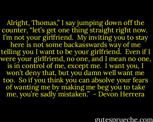 Alright, Thomas,” I say jumping down off the counter, “let’s get one thing straight right now.  I’m not your girlfriend.  My inviting you to stay here is not some backasswards way of me telling you I want to be your girlfriend.  Even if I were your girlfriend, no one, and I mean no one, is in control of me, except me.  I want you, I won’t deny that, but you damn well want me too.  So if you think you can absolve your fears of wanting me by making me beg you to take me, you’re sadly mistaken.”  - Devon Herrera