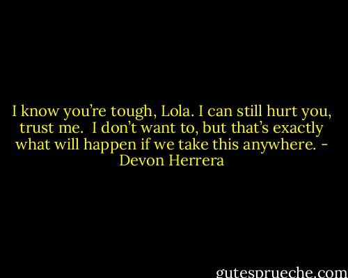 I know you’re tough, Lola. I can still hurt you, trust me.  I don’t want to, but that’s exactly what will happen if we take this anywhere. - Devon Herrera