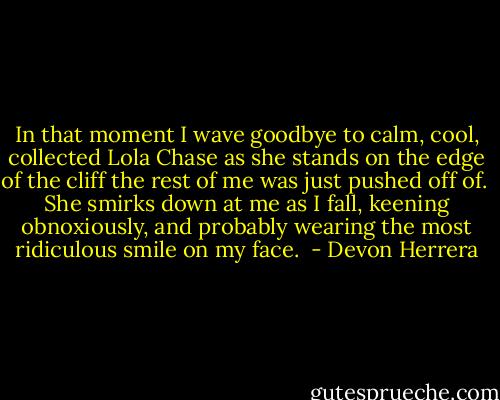 In that moment I wave goodbye to calm, cool, collected Lola Chase as she stands on the edge of the cliff the rest of me was just pushed off of.  She smirks down at me as I fall, keening obnoxiously, and probably wearing the most ridiculous smile on my face.  - Devon Herrera