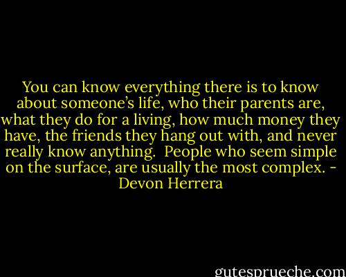 You can know everything there is to know about someone’s life, who their parents are, what they do for a living, how much money they have, the friends they hang out with, and never really know anything.  People who seem simple on the surface, are usually the most complex. - Devon Herrera